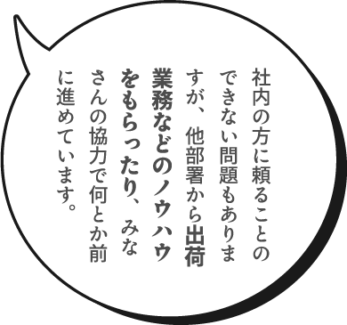 社内の方に頼ることのできない問題もありますが、他部署から出荷業務などのノウハウをもらったり、みなさんの協力で何とか前に進めています。