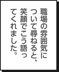 職場の雰囲気について尋ねると、笑顔でこう語ってくれました。
