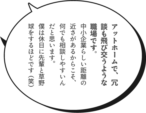 アットホームで、冗談も飛び交うような職場です。中小企業らしい距離の近さがあるからこそ、何でも相談しやすいんだと思います。僕は休日に先輩と草野球をするほどです（笑）