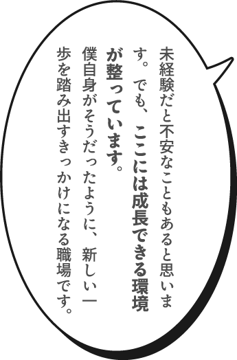 未経験だと不安なこともあると思います。でも、ここには成長できる環境が整っています。僕自身がそうだったように、新しい一歩を踏み出すきっかけになる職場です。