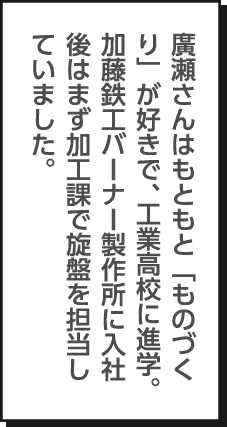 廣瀬さんはもともと「ものづくり」が好きで、工業高校に進学。加藤鉄工バーナー製作所に入社後はまず加工課で旋盤を担当していました。