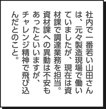 社内で一番若い山田さんは、元々製造現場で働いていましたが、現在は資材課で調達業務を担当。資材課への異動は不安もあったといいますが、チャレンジ精神で飛び込んだとのこと。
