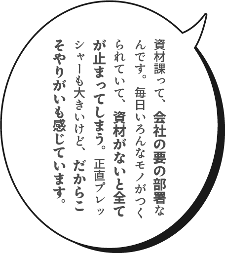 資材課って、会社の要の部署なんです。毎日いろんなモノがつくられていて、資材がないと全てが止まってしまう。正直プレッシャーも大きいけど、だからこそやりがいも感じています。