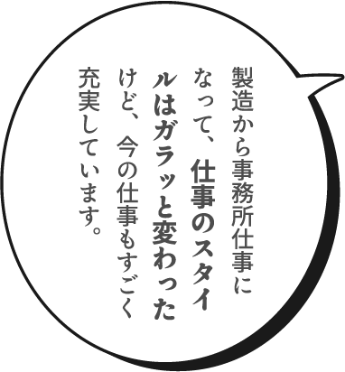 製造から事務所仕事になって、仕事のスタイルはガラッと変わったけど、今の仕事もすごく充実しています。