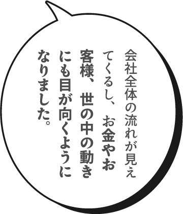 会社全体の流れが見えてくるし、お金やお客様、世の中の動きにも目が向くようになりました。