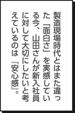 製造現場時代とはまた違った「面白さ」を実感している今、山田さんが新入社員に対して大切にしたいと考えているのは『安心感』。