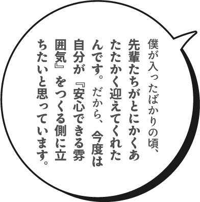 僕が入ったばかりの頃、先輩たちがとにかくあたたかく迎えてくれたんです。だから、今度は自分が『安心できる雰囲気』をつくる側に立ちたいと思っています。
