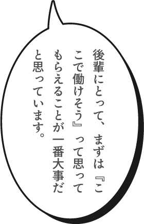 後輩にとって、まずは『ここで働けそう』って思ってもらえることが一番大事だと思っています。