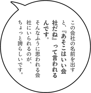 この会社の名前を出すと、『あそこはいい会社だね』って言われるんです。そんなふうに思われる会社にいられるのが、ちょっと誇らしいです。