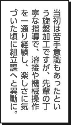 当初は苦手意識もあったという旋盤加工ですが、先輩の丁寧な指導で、溶接や機械操作を一通り経験し、楽しさに気づいた頃に組立課へと異動に。