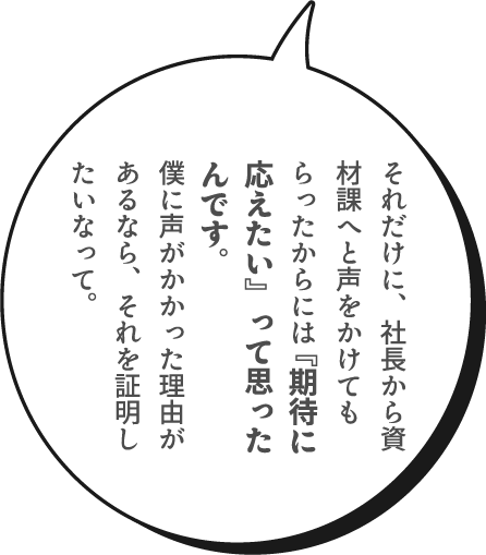 それだけに、社長から資材課へと声をかけてもらったからには『期待に応えたい』って思ったんです。僕に声がかかった理由があるなら、それを証明したいなって。