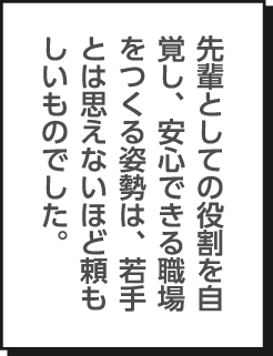 先輩としての役割を自覚し、安心できる職場をつくる姿勢は、若手とは思えないほど頼もしいものでした。