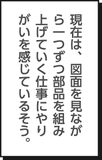 現在は、図面を見ながら一つずつ部品を組み上げていく仕事にやりがいを感じているそう。