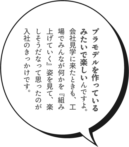 プラモデルを作っているみたいで楽しいんですよ。会社見学に来たときも、工場でみんなが何かを『組み上げていく』姿を見て、楽しそうだなって思ったのが入社のきっかけです。