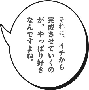 それに、イチから完成させていくのが、やっぱり好きなんですよね。